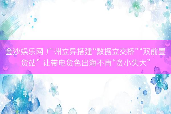 金沙娱乐网 广州立异搭建“数据立交桥”“双前置货站” 让带电货色出海不再“贪小失大”