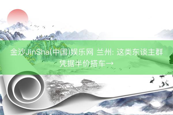 金沙JinSha(中国)娱乐网 兰州: 这类东谈主群凭据半价搭车→
