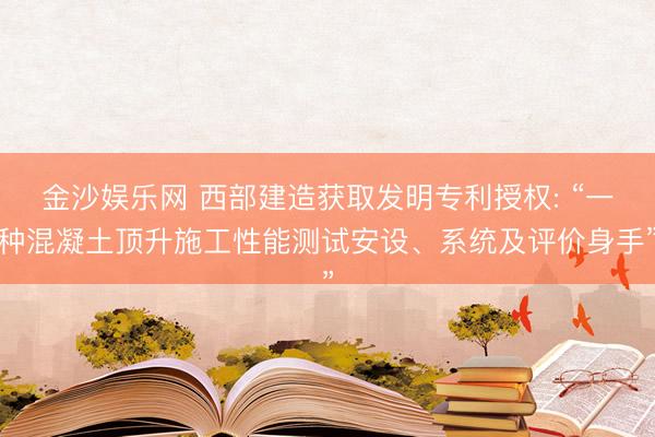 金沙娱乐网 西部建造获取发明专利授权: “一种混凝土顶升施工性能测试安设、系统及评价身手”