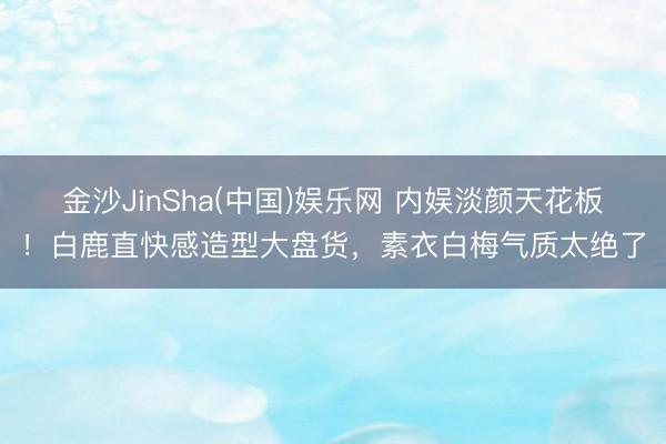 金沙JinSha(中国)娱乐网 内娱淡颜天花板！白鹿直快感造型大盘货，素衣白梅气质太绝了