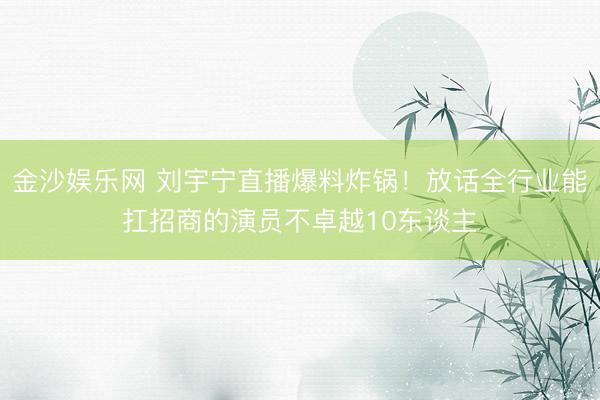 金沙娱乐网 刘宇宁直播爆料炸锅！放话全行业能扛招商的演员不卓越10东谈主