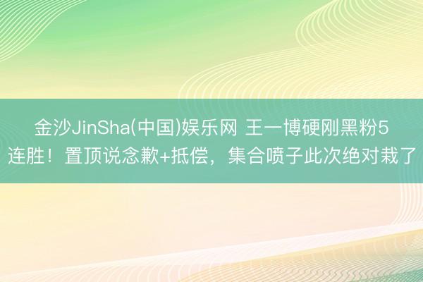 金沙JinSha(中国)娱乐网 王一博硬刚黑粉5连胜！置顶说念歉+抵偿，集合喷子此次绝对栽了