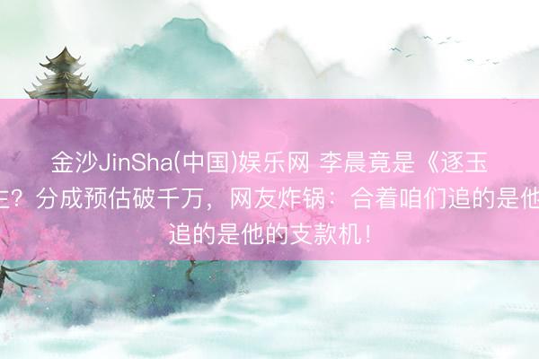 金沙JinSha(中国)娱乐网 李晨竟是《逐玉》幕后雇主？分成预估破千万，网友炸锅：合着咱们追的是他的支款机！