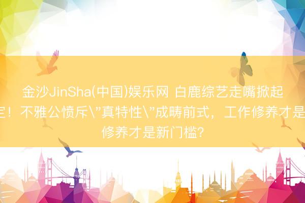 金沙JinSha(中国)娱乐网 白鹿综艺走嘴掀起内娱规定！不雅公愤斥