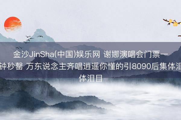 金沙JinSha(中国)娱乐网 谢娜演唱会门票一分钟秒罄 万东说念主齐唱逍遥你懂的引8090后集体泪目