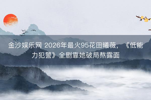 金沙娱乐网 2026年最火95花田曦薇，《低能力犯警》全剧靠她破局熬露面