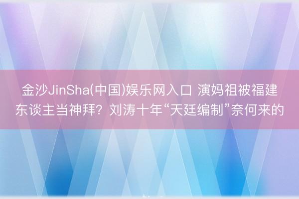 金沙JinSha(中国)娱乐网入口 演妈祖被福建东谈主当神拜？刘涛十年“天廷编制”奈何来的