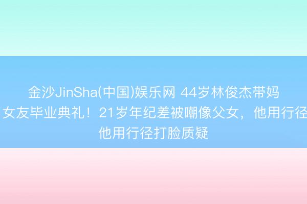 金沙JinSha(中国)娱乐网 44岁林俊杰带妈参预23岁女友毕业典礼！21岁年纪差被嘲像父女，他用行径打脸质疑