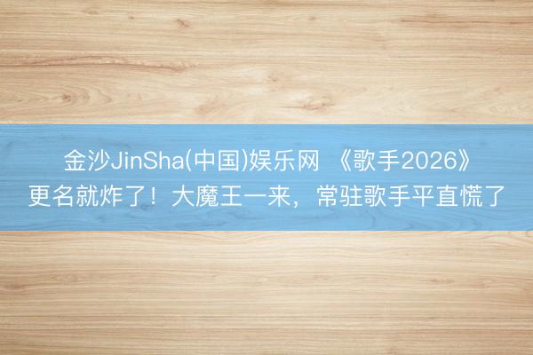 金沙JinSha(中国)娱乐网 《歌手2026》更名就炸了！大魔王一来，常驻歌手平直慌了