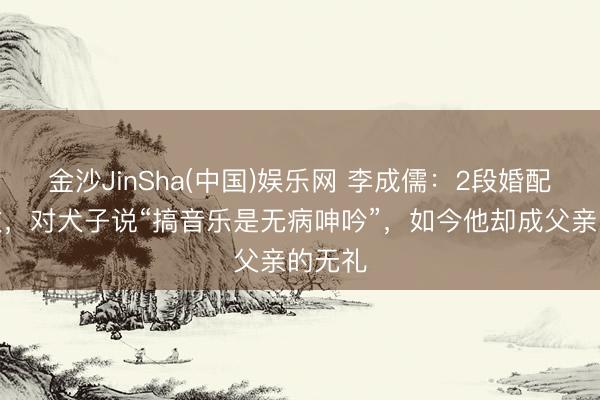 金沙JinSha(中国)娱乐网 李成儒：2段婚配齐失败，对犬子说“搞音乐是无病呻吟”，如今他却成父亲的无礼