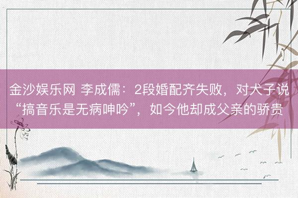 金沙娱乐网 李成儒:2段婚配齐失败,对犬子说“搞音乐是无病呻吟”,如今他却成父亲的骄贵