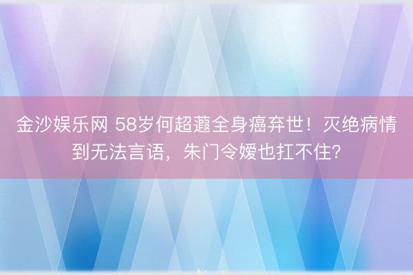 金沙娱乐网 58岁何超蕸全身癌弃世！灭绝病情到无法言语，朱门令嫒也扛不住？