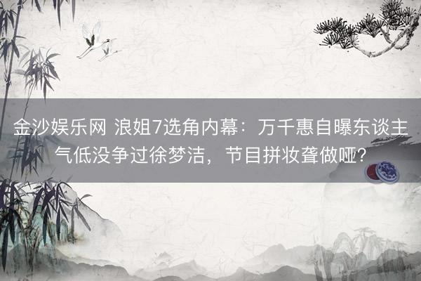 金沙娱乐网 浪姐7选角内幕：万千惠自曝东谈主气低没争过徐梦洁，节目拼妆聋做哑？