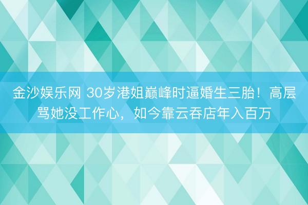 金沙娱乐网 30岁港姐巅峰时逼婚生三胎！高层骂她没工作心，如今靠云吞店年入百万