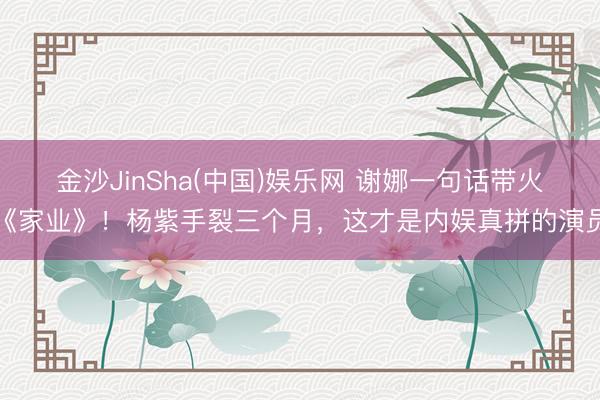 金沙JinSha(中国)娱乐网 谢娜一句话带火《家业》！杨紫手裂三个月，这才是内娱真拼的演员