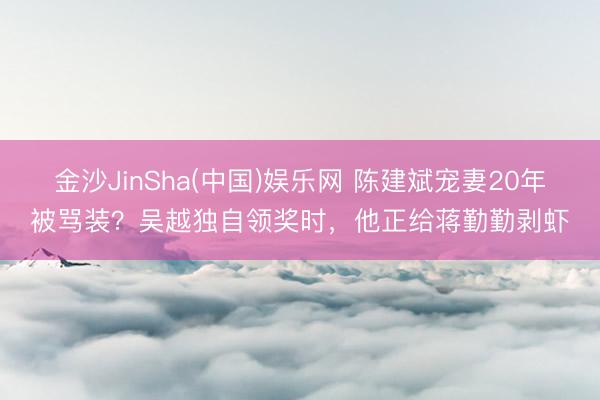 金沙JinSha(中国)娱乐网 陈建斌宠妻20年被骂装？吴越独自领奖时，他正给蒋勤勤剥虾