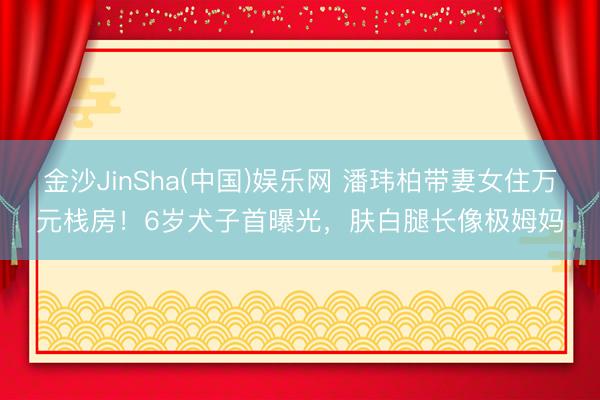 金沙JinSha(中国)娱乐网 潘玮柏带妻女住万元栈房!6岁犬子首曝光,肤白腿长像极姆妈