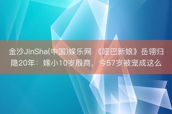 金沙JinSha(中国)娱乐网 《哑巴新娘》岳翎归隐20年：嫁小10岁殷商，今57岁被宠成这么