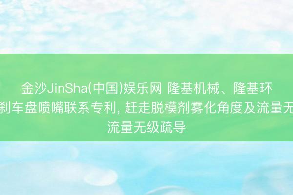 金沙JinSha(中国)娱乐网 隆基机械、隆基环保苦求刹车盘喷嘴联系专利， 赶走脱模剂雾化角度及流量无级疏导