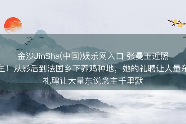 金沙JinSha(中国)娱乐网入口 张曼玉近照判若两东说念主！从影后到法国乡下养鸡种地，她的礼聘让大量东说念主千里默