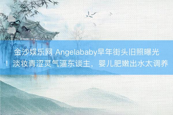 金沙娱乐网 Angelababy早年街头旧照曝光！淡妆青涩灵气逼东谈主，婴儿肥嫩出水太调养
