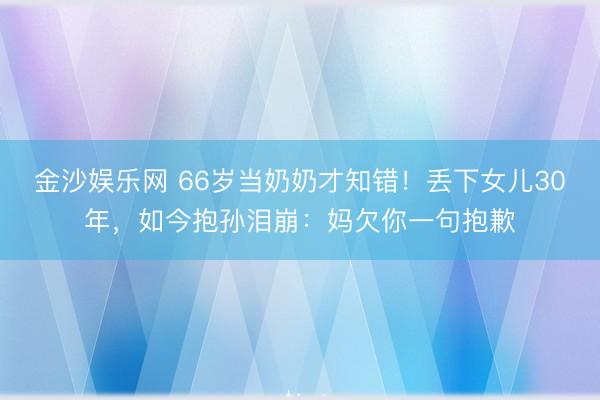 金沙娱乐网 66岁当奶奶才知错！丢下女儿30年，如今抱孙泪崩：妈欠你一句抱歉