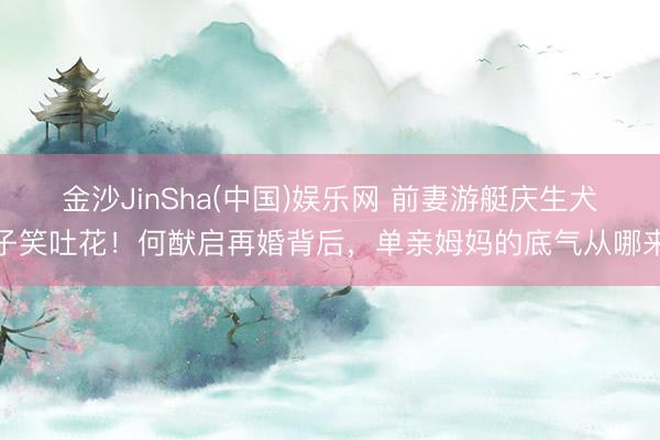 金沙JinSha(中国)娱乐网 前妻游艇庆生犬子笑吐花!何猷启再婚背后,单亲姆妈的底气从哪来