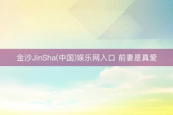 金沙JinSha(中国)娱乐网入口 前妻是真爱