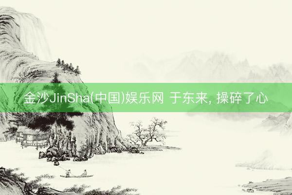 金沙JinSha(中国)娱乐网 于东来， 操碎了心