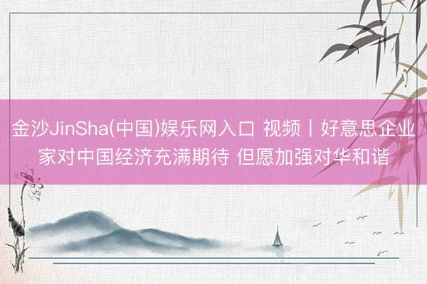 金沙JinSha(中国)娱乐网入口 视频丨好意思企业家对中国经济充满期待 但愿加强对华和谐