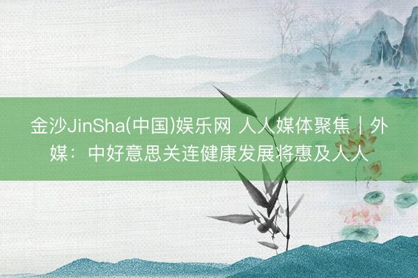 金沙JinSha(中国)娱乐网 人人媒体聚焦|外媒:中好意思关连健康发展将惠及人人