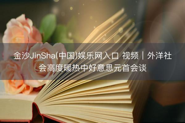 金沙JinSha(中国)娱乐网入口 视频｜外洋社会高度暖热中好意思元首会谈