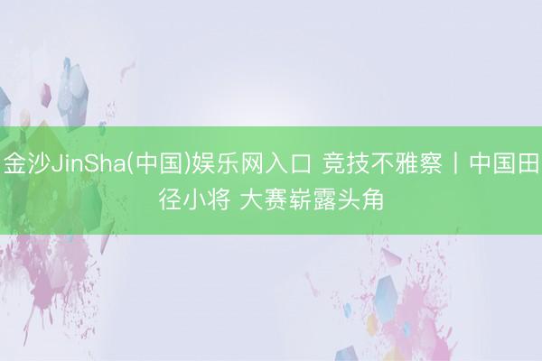 金沙JinSha(中国)娱乐网入口 竞技不雅察丨中国田径小将 大赛崭露头角