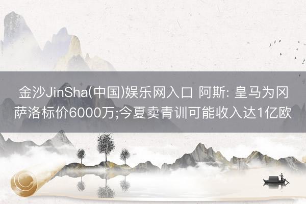 金沙JinSha(中国)娱乐网入口 阿斯: 皇马为冈萨洛标价6000万;今夏卖青训可能收入达1亿欧