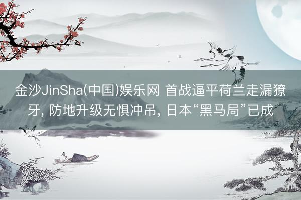 金沙JinSha(中国)娱乐网 首战逼平荷兰走漏獠牙， 防地升级无惧冲吊， 日本“黑马局”已成