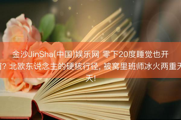 金沙JinSha(中国)娱乐网 零下20度睡觉也开窗? 北欧东说念主的硬核行径, 被窝里班师冰火两重天!