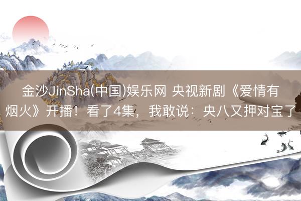金沙JinSha(中国)娱乐网 央视新剧《爱情有烟火》开播!看了4集,我敢说:央八又押对宝了