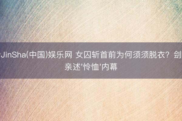 金沙JinSha(中国)娱乐网 女囚斩首前为何须须脱衣？刽子手亲述'怜恤'内幕