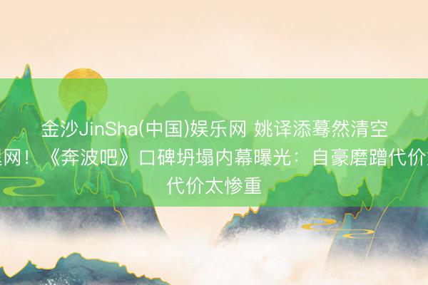 金沙JinSha(中国)娱乐网 姚译添蓦然清空账号退网！《奔波吧》口碑坍塌内幕曝光：自豪磨蹭代价太惨重