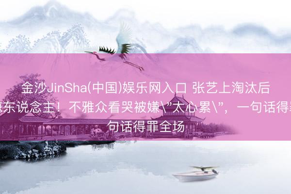 金沙JinSha(中国)娱乐网入口 张艺上淘汰后语出惊东说念主！不雅众看哭被嫌