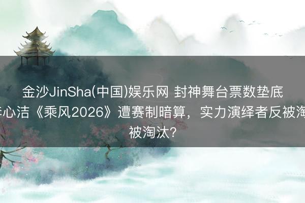 金沙JinSha(中国)娱乐网 封神舞台票数垫底！李心洁《乘风2026》遭赛制暗算，实力演绎者反被淘汰？