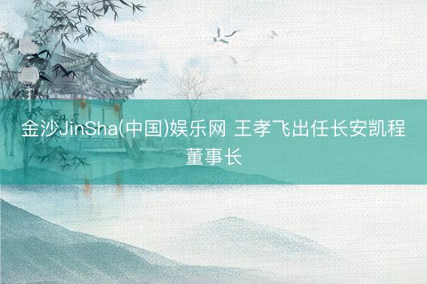 金沙JinSha(中国)娱乐网 王孝飞出任长安凯程董事长