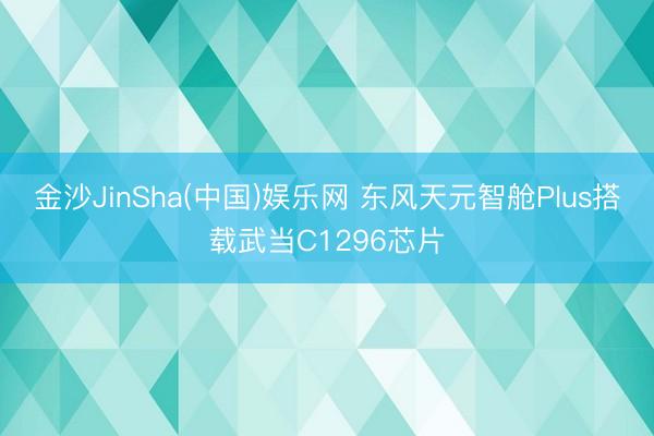 金沙JinSha(中国)娱乐网 东风天元智舱Plus搭载武当C1296芯片
