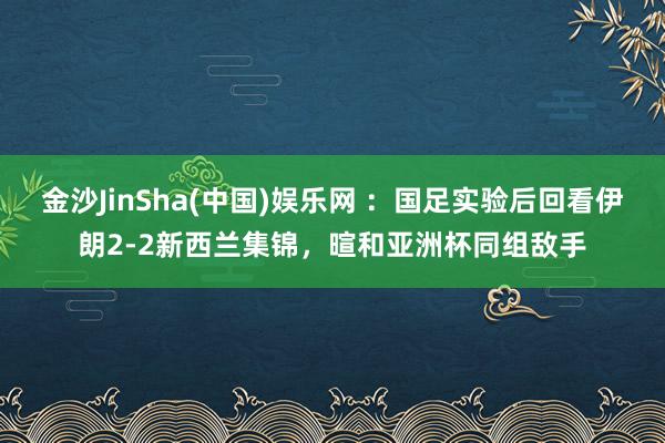 金沙JinSha(中国)娱乐网 :国足实验后回看伊朗2-2新西兰集锦,暄和亚洲杯同组敌手