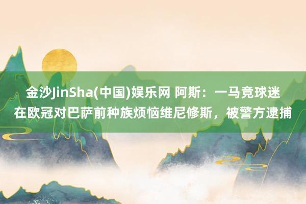 金沙JinSha(中国)娱乐网 阿斯：一马竞球迷在欧冠对巴萨前种族烦恼维尼修斯，被警方逮捕
