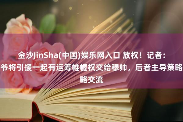 金沙JinSha(中国)娱乐网入口 放权！记者：老佛爷将引援一起有运筹帷幄权交给穆帅，后者主导策略交流
