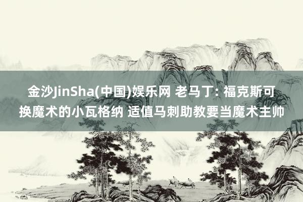 金沙JinSha(中国)娱乐网 老马丁: 福克斯可换魔术的小瓦格纳 适值马刺助教要当魔术主帅
