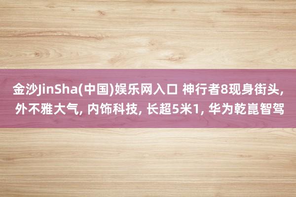 金沙JinSha(中国)娱乐网入口 神行者8现身街头， 外不雅大气， 内饰科技， 长超5米1， 华为乾崑智驾