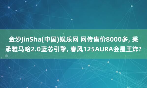 金沙JinSha(中国)娱乐网 网传售价8000多， 秉承雅马哈2.0蓝芯引擎， 春风125AURA会是王炸?