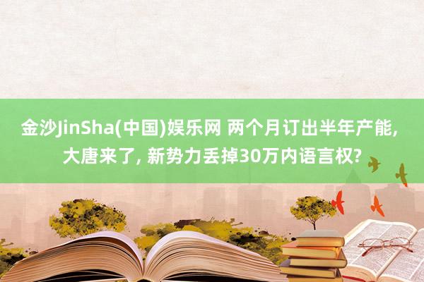 金沙JinSha(中国)娱乐网 两个月订出半年产能， 大唐来了， 新势力丢掉30万内语言权?